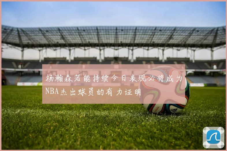 杨瀚森若能持续今日表现必将成为NBA杰出球员的有力证明