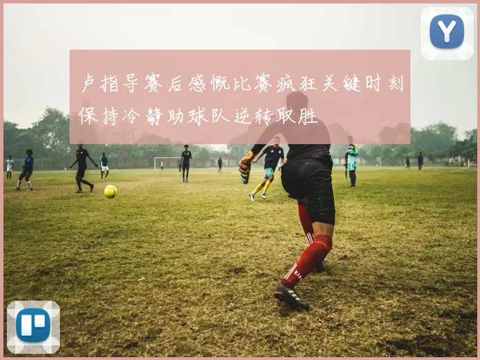 卢指导赛后感慨比赛疯狂关键时刻保持冷静助球队逆转取胜