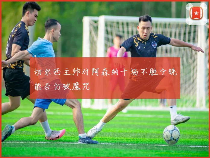 切尔西主帅对阿森纳十场不胜今晚能否打破魔咒