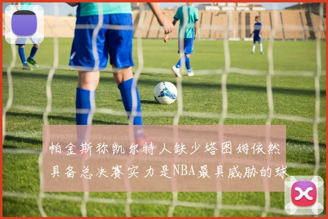 帕金斯称凯尔特人缺少塔图姆依然具备总决赛实力是NBA最具威胁的球队