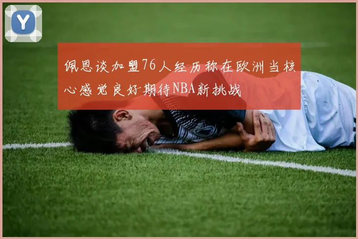 佩恩谈加盟76人经历称在欧洲当核心感觉良好期待NBA新挑战