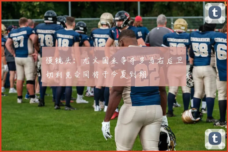 慢镜头：尤文国米争夺罗马右后卫切利克合同将于今夏到期