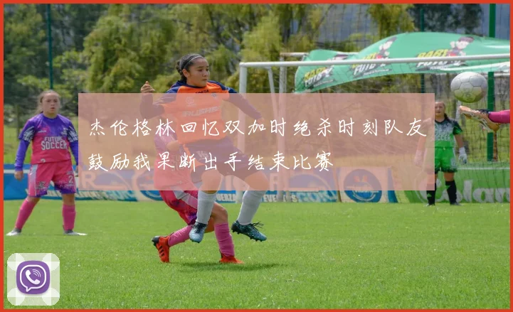 杰伦格林回忆双加时绝杀时刻队友鼓励我果断出手结束比赛