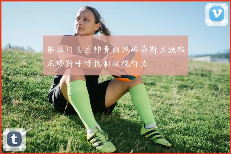 弗拉门戈主帅费利佩路易斯力挺维尼修斯呼吁抵制歧视行为