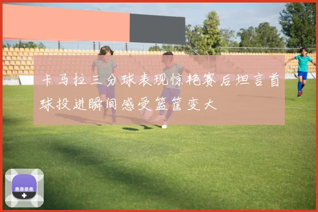 卡马拉三分球表现惊艳赛后坦言首球投进瞬间感受篮筐变大