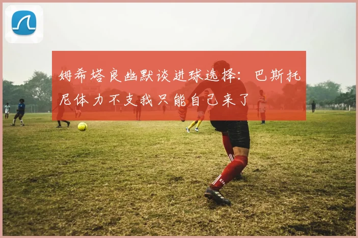 姆希塔良幽默谈进球选择：巴斯托尼体力不支我只能自己来了