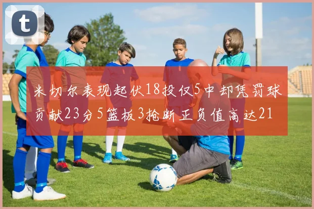米切尔表现起伏18投仅5中却凭罚球贡献23分5篮板3抢断正负值高达21